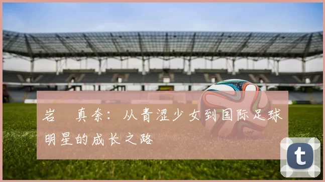 岩渕真奈：从青涩少女到国际足球明星的成长之路
