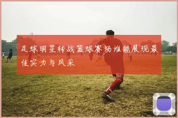 足球明星转战篮球赛场谁能展现最佳实力与风采
