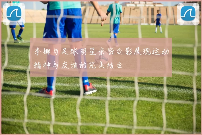 李娜与足球明星亲密合影展现运动精神与友谊的完美结合