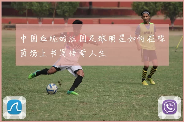 中国血统的法国足球明星如何在绿茵场上书写传奇人生