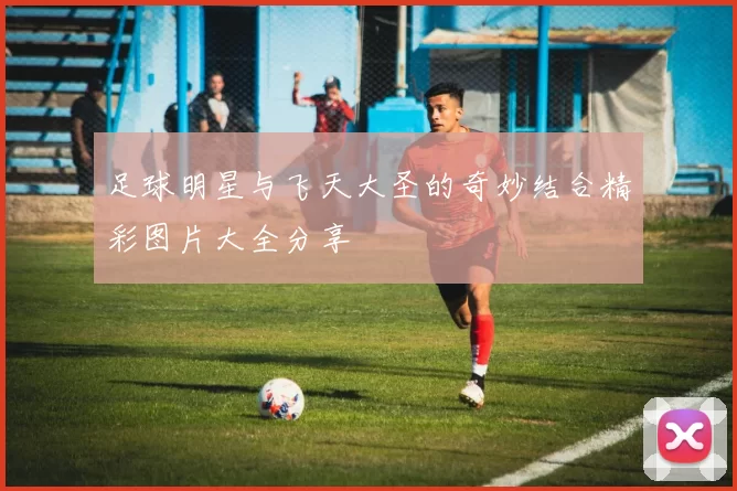 足球明星与飞天大圣的奇妙结合精彩图片大全分享
