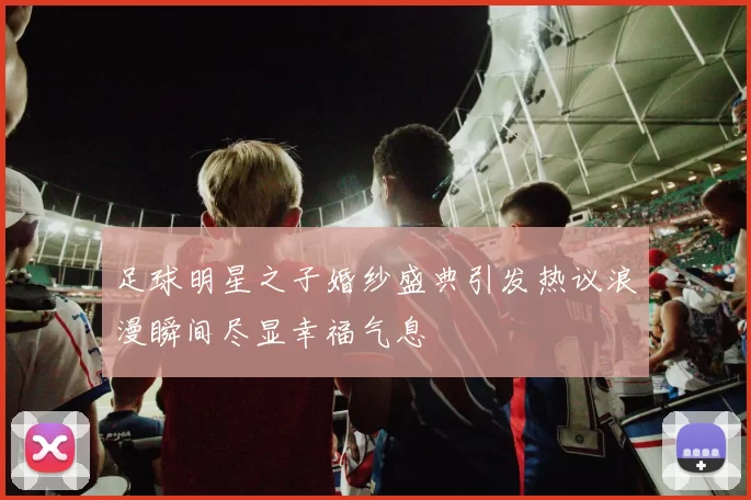 足球明星之子婚纱盛典引发热议浪漫瞬间尽显幸福气息