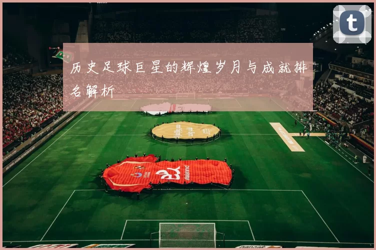 历史足球巨星的辉煌岁月与成就排名解析