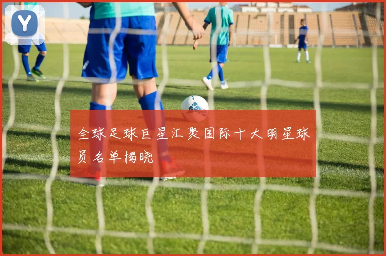 全球足球巨星汇聚国际十大明星球员名单揭晓