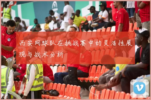 西安网球队在挑战赛中的灵活性展现与战术分析