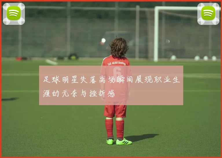 足球明星失落离场瞬间展现职业生涯的无奈与挫折感