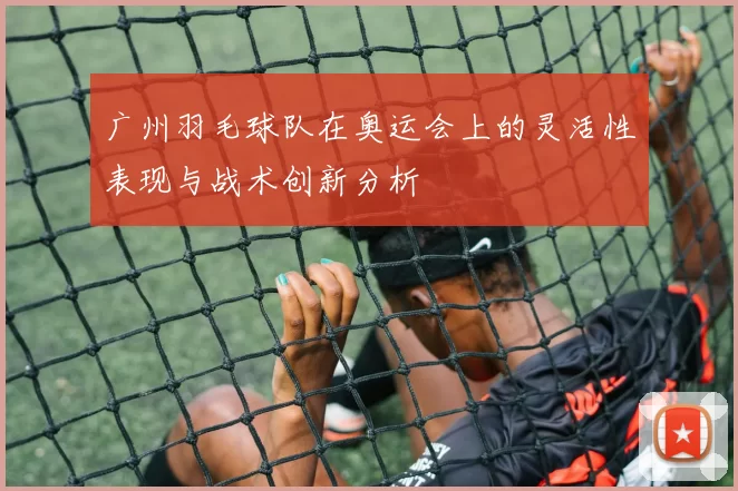 广州羽毛球队在奥运会上的灵活性表现与战术创新分析