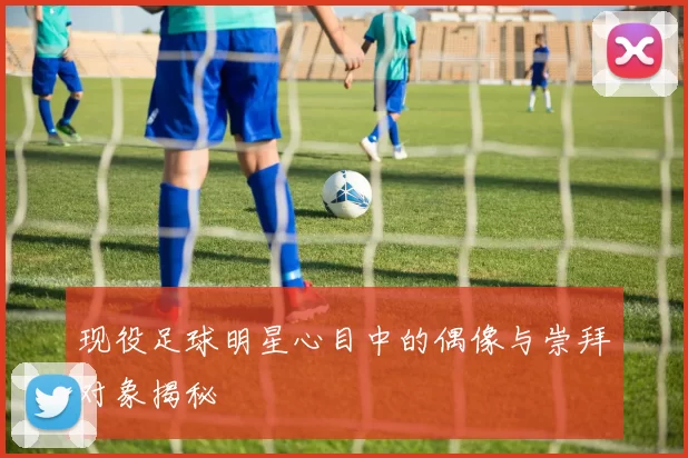 现役足球明星心目中的偶像与崇拜对象揭秘