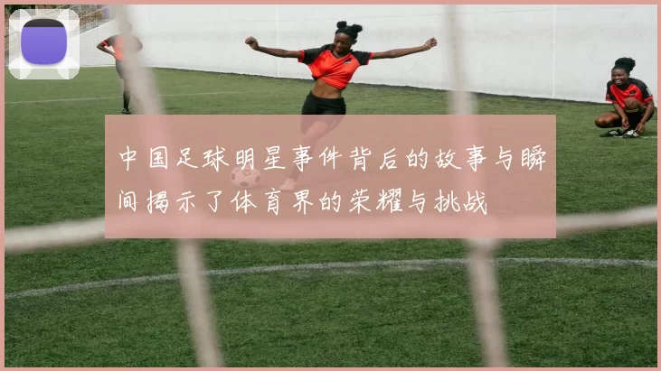 中国足球明星事件背后的故事与瞬间揭示了体育界的荣耀与挑战