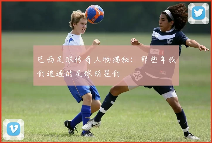 巴西足球传奇人物揭秘：那些年我们追逐的足球明星们