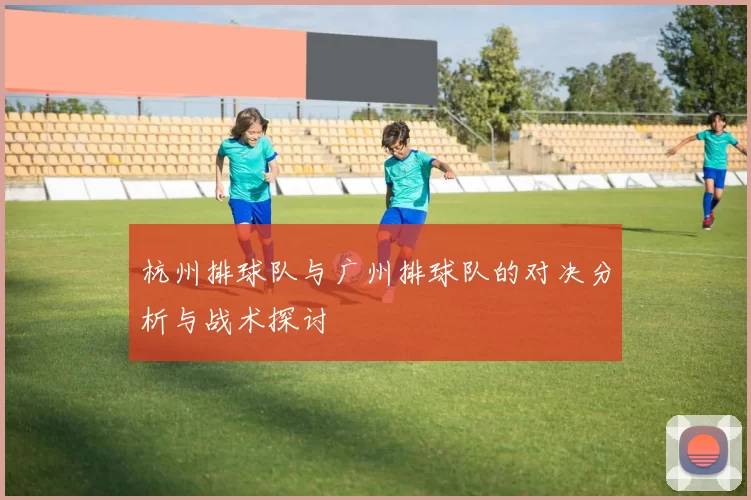 杭州排球队与广州排球队的对决分析与战术探讨