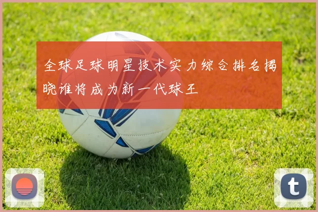 全球足球明星技术实力综合排名揭晓谁将成为新一代球王
