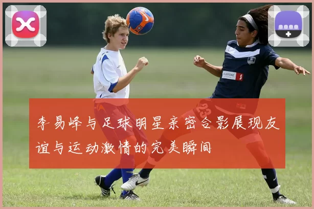 李易峰与足球明星亲密合影展现友谊与运动激情的完美瞬间