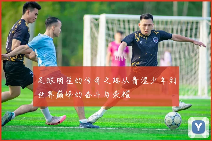 足球明星的传奇之路从青涩少年到世界巅峰的奋斗与荣耀