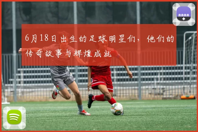 6月18日出生的足球明星们，他们的传奇故事与辉煌成就