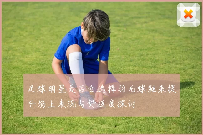 足球明星是否会选择羽毛球鞋来提升场上表现与舒适度探讨