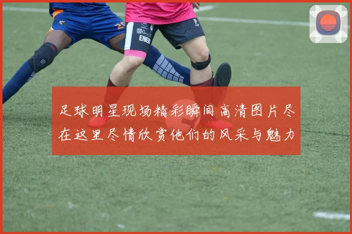 足球明星现场精彩瞬间高清图片尽在这里尽情欣赏他们的风采与魅力