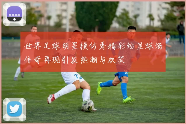 世界足球明星模仿秀精彩纷呈球场传奇再现引发热潮与欢笑