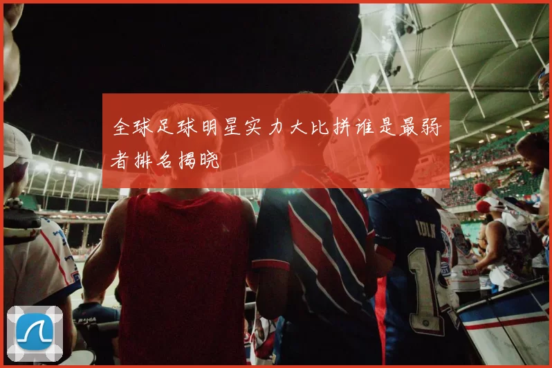全球足球明星实力大比拼谁是最弱者排名揭晓