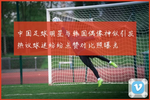 中国足球明星与韩国偶像神似引发热议球迷纷纷点赞对比照曝光