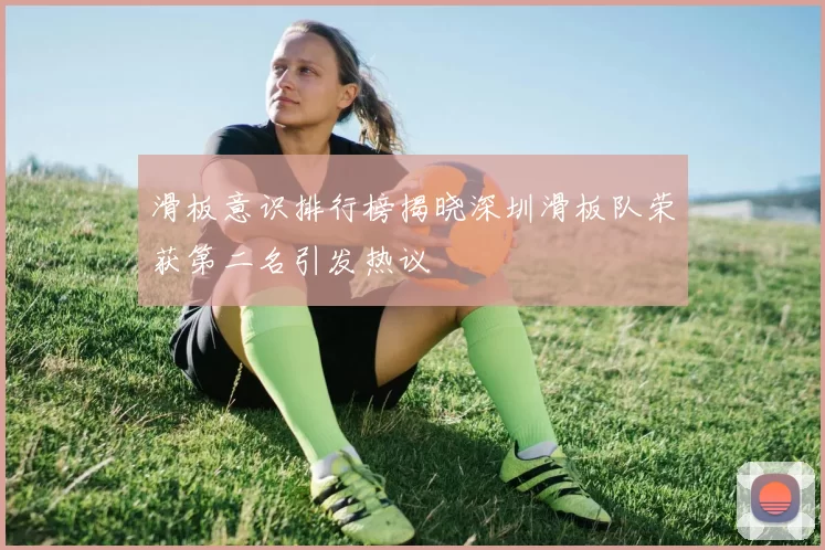 滑板意识排行榜揭晓深圳滑板队荣获第二名引发热议