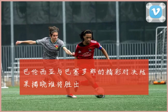 巴伦西亚与巴塞罗那的精彩对决结果揭晓谁将胜出