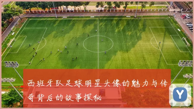 西班牙队足球明星头像的魅力与传奇背后的故事探秘
