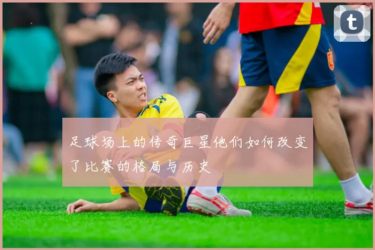 足球场上的传奇巨星他们如何改变了比赛的格局与历史