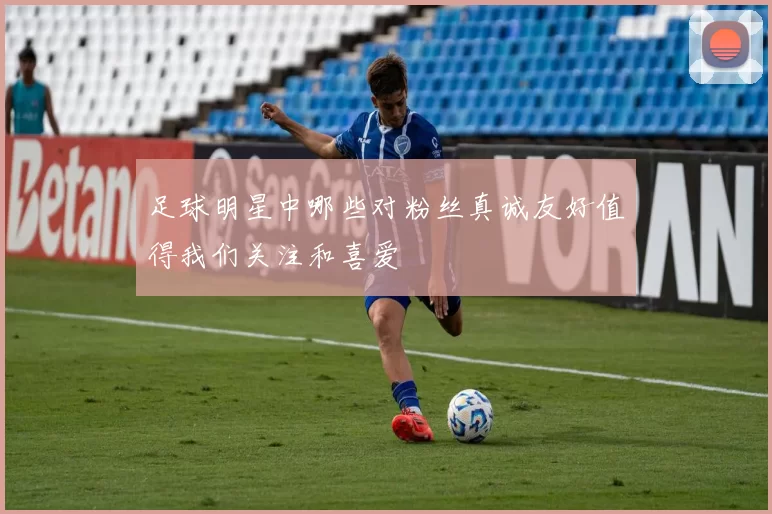 足球明星中哪些对粉丝真诚友好值得我们关注和喜爱