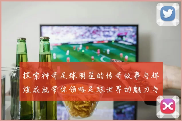 探索神奇足球明星的传奇故事与辉煌成就带你领略足球世界的魅力与精彩