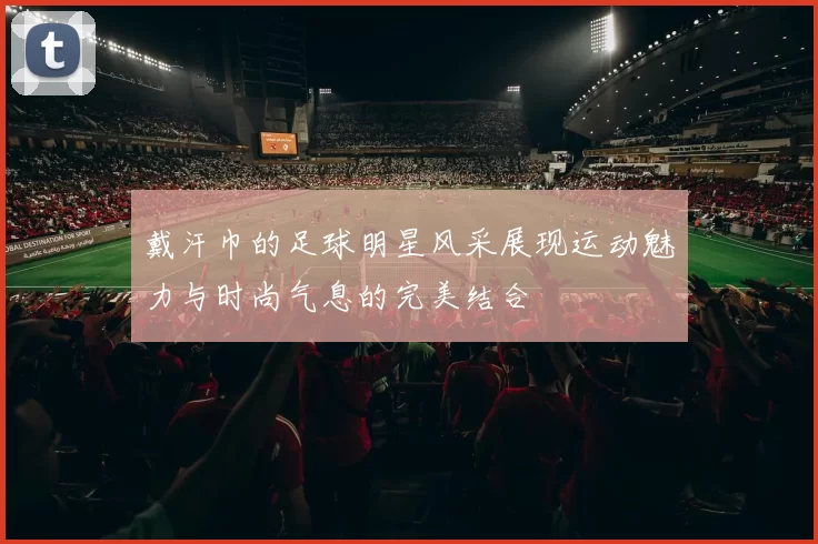 戴汗巾的足球明星风采展现运动魅力与时尚气息的完美结合
