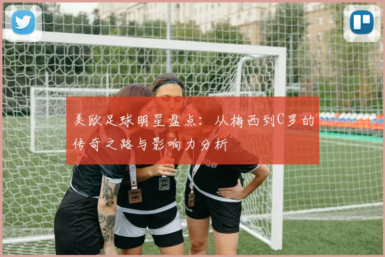 美欧足球明星盘点：从梅西到C罗的传奇之路与影响力分析