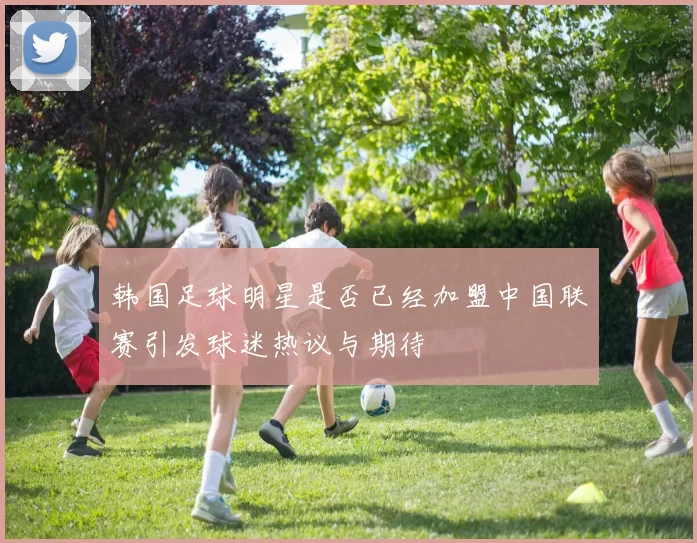 韩国足球明星是否已经加盟中国联赛引发球迷热议与期待