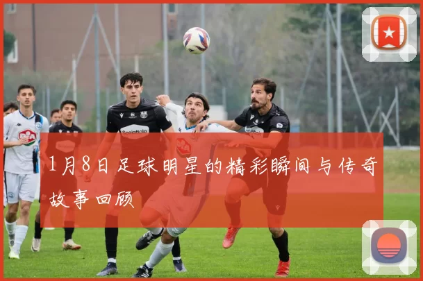 1月8日足球明星的精彩瞬间与传奇故事回顾