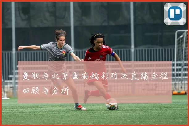 曼联与北京国安精彩对决直播全程回顾与分析
