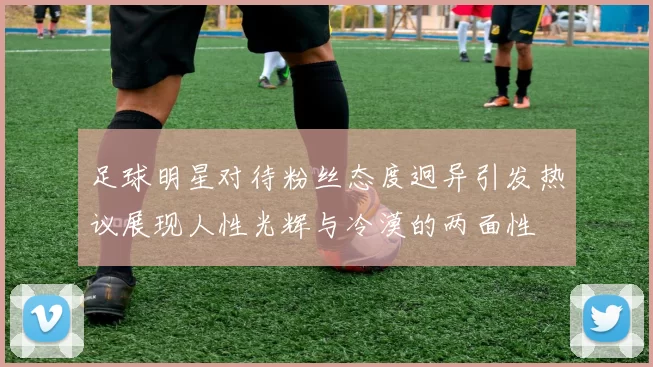 足球明星对待粉丝态度迥异引发热议展现人性光辉与冷漠的两面性