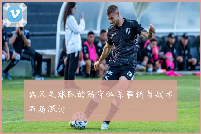 武汉足球队的防守体系解析与战术布局探讨
