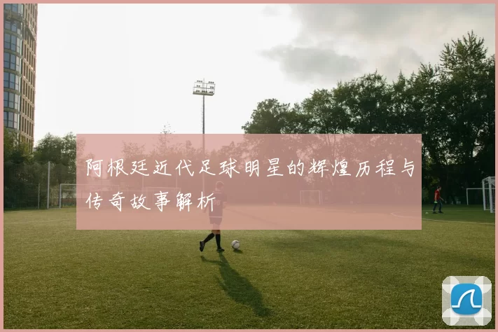 阿根廷近代足球明星的辉煌历程与传奇故事解析