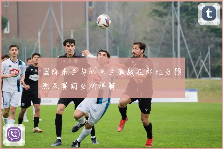 国际米兰与AC米兰激战在即比分预测及赛前分析详解