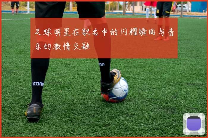足球明星在歌名中的闪耀瞬间与音乐的激情交融