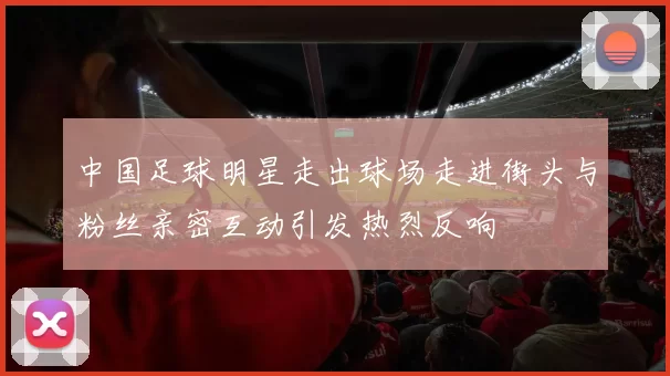 中国足球明星走出球场走进街头与粉丝亲密互动引发热烈反响