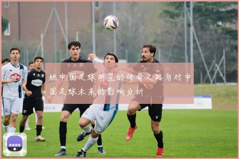 姚中国足球明星的传奇之路与对中国足球未来的影响分析
