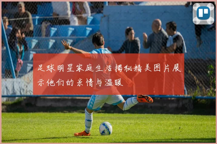 足球明星家庭生活揭秘精美图片展示他们的亲情与温暖