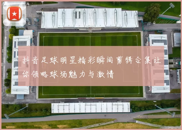 抖音足球明星精彩瞬间剪辑合集让你领略球场魅力与激情