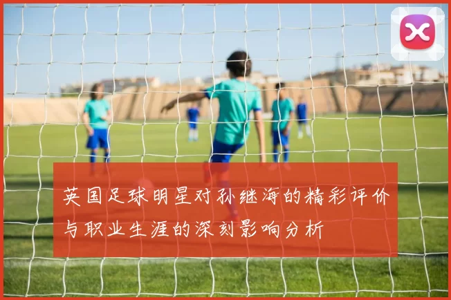 英国足球明星对孙继海的精彩评价与职业生涯的深刻影响分析