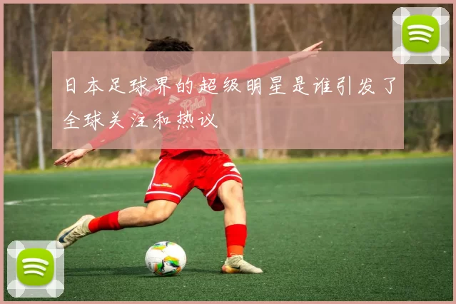 日本足球界的超级明星是谁引发了全球关注和热议