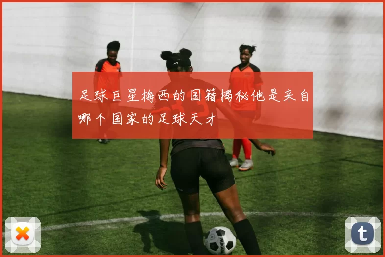足球巨星梅西的国籍揭秘他是来自哪个国家的足球天才
