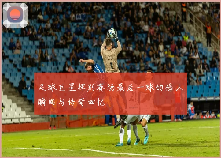 足球巨星挥别赛场最后一球的感人瞬间与传奇回忆