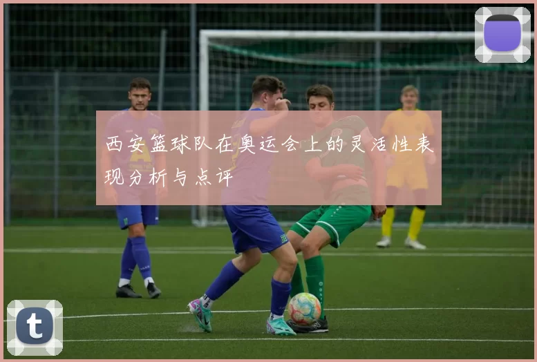 西安篮球队在奥运会上的灵活性表现分析与点评