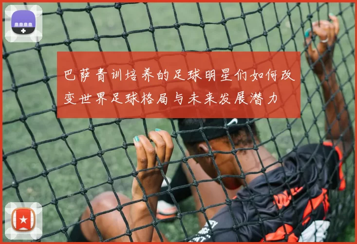 巴萨青训培养的足球明星们如何改变世界足球格局与未来发展潜力